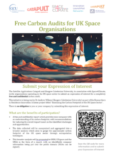 Flier with a QR code, stating: Submit your Expression of Interest The Satellite Applications Catapult and Glasgow Caledonian University, in association with Space4Climate, invite organisations operating in the UK space sector to submit an expression of interest for a completely free and confidential carbon audit.This initiative is being run by Dr Andrew Wilson (Glasgow Caledonian University) as part of the Researchers in Residence Innovation Scheme project titled "Baselining the Carbon Footprint of the UK Space Sector".There is no obligation to you or your company by submitting this expression of interest. What are the benefits of participation? • A free and confidential report which provides your company with an understanding of its carbon footprint, with recommendations for reducing its overall impact based on the identified challenges and opportunities. • The data collected will be anonymised and aggregated into a broader analysis which aims to gauge the approximate carbon footprint of the UK space sector through extrapolation techniques. • This broader analysis will be presented to UKRI, UKSpace and the UKSA in the form of a report, with no identifiable company information being put into the public domain (NDAs can be signed).